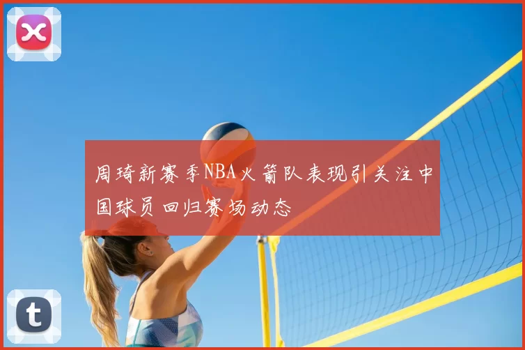 周琦新赛季NBA火箭队表现引关注中国球员回归赛场动态
