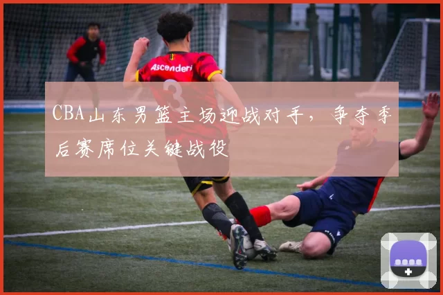 CBA山东男篮主场迎战对手，争夺季后赛席位关键战役