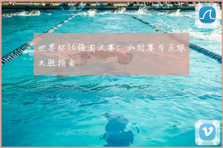 世界杯16强淘汰赛：加时赛与点球决胜指南