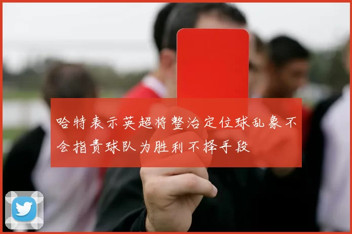 哈特表示英超将整治定位球乱象不会指责球队为胜利不择手段