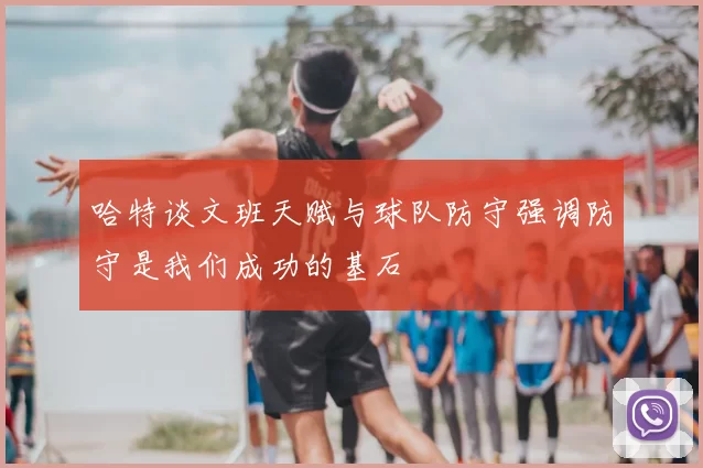 哈特谈文班天赋与球队防守强调防守是我们成功的基石