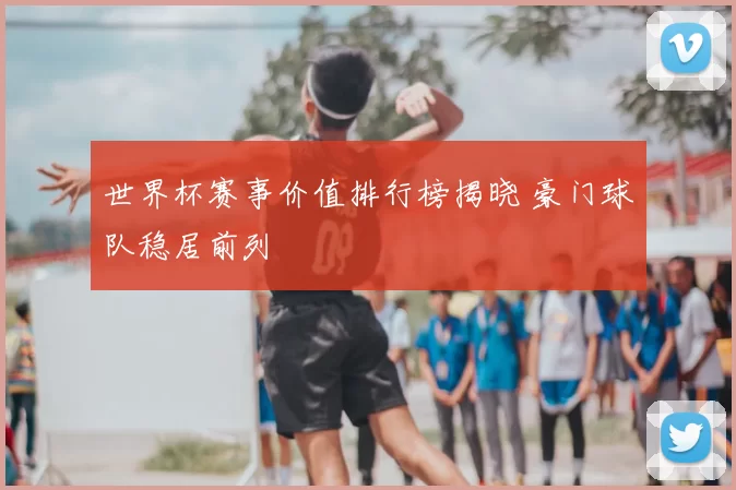 世界杯赛事价值排行榜揭晓 豪门球队稳居前列