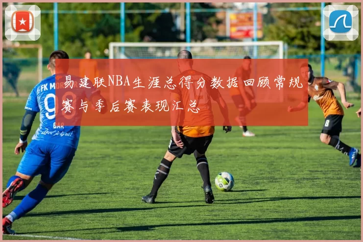 易建联NBA生涯总得分数据回顾常规赛与季后赛表现汇总