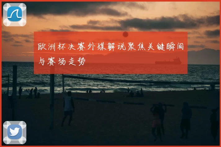 欧洲杯决赛外媒解说聚焦关键瞬间与赛场走势