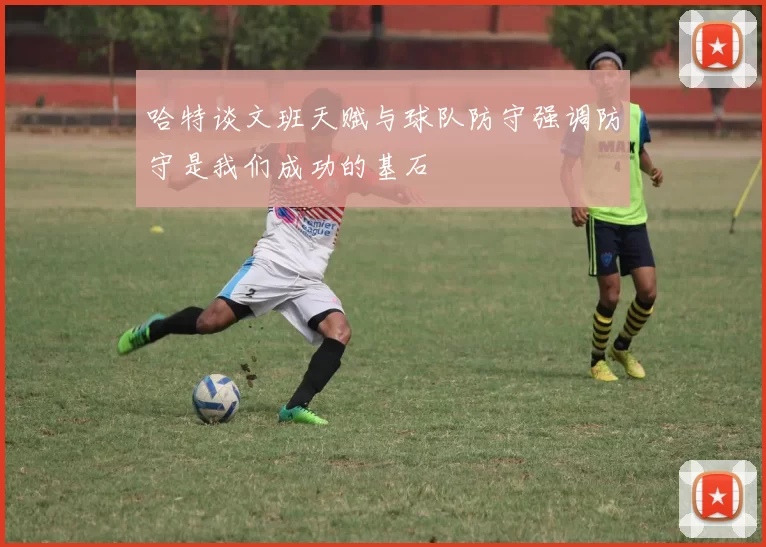 哈特谈文班天赋与球队防守强调防守是我们成功的基石