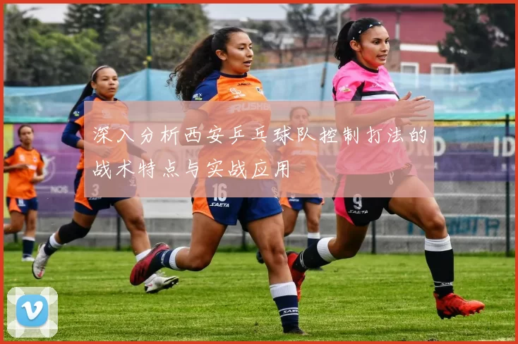 深入分析西安乒乓球队控制打法的战术特点与实战应用