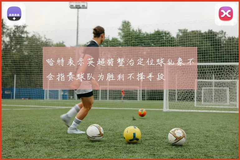 哈特表示英超将整治定位球乱象不会指责球队为胜利不择手段