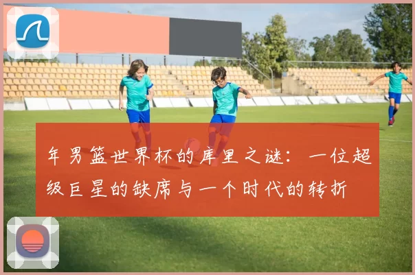 年男篮世界杯的库里之谜:一位超级巨星的缺席与一个时代的转折
