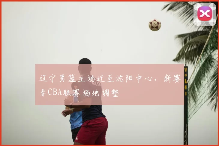 辽宁男篮主场迁至沈阳中心，新赛季CBA联赛场地调整