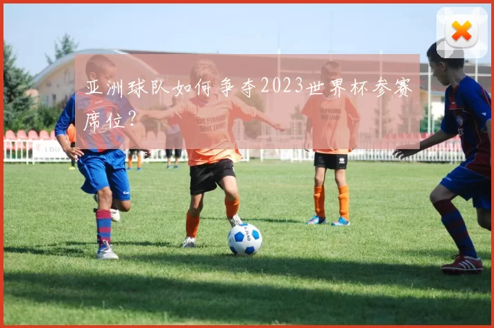 亚洲球队如何争夺2023世界杯参赛席位？