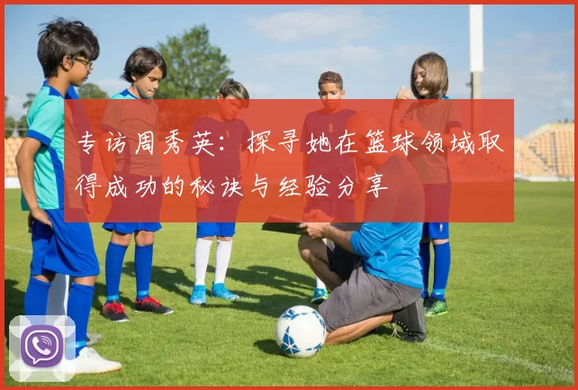 专访周秀英：探寻她在篮球领域取得成功的秘诀与经验分享