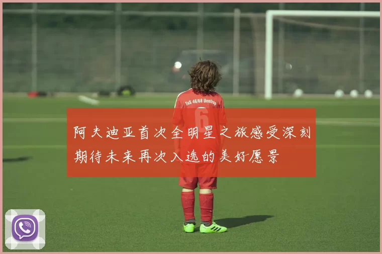 阿夫迪亚首次全明星之旅感受深刻期待未来再次入选的美好愿景