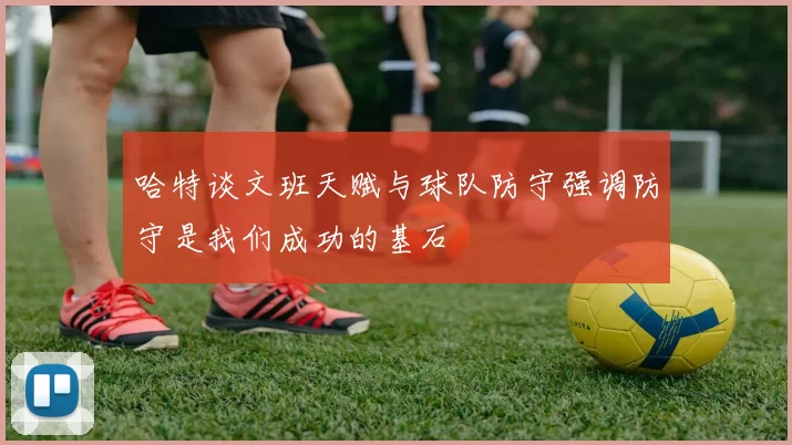 哈特谈文班天赋与球队防守强调防守是我们成功的基石