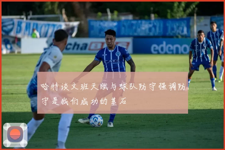 哈特谈文班天赋与球队防守强调防守是我们成功的基石