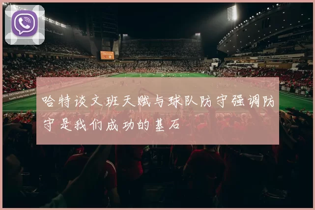 哈特谈文班天赋与球队防守强调防守是我们成功的基石