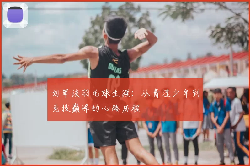 刘军谈羽毛球生涯：从青涩少年到竞技巅峰的心路历程