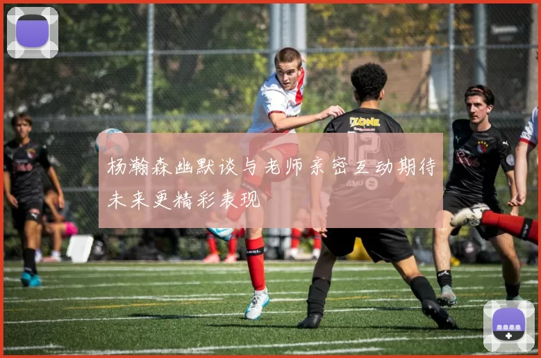 杨瀚森幽默谈与老师亲密互动期待未来更精彩表现