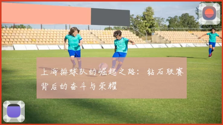 上海排球队的崛起之路：钻石联赛背后的奋斗与荣耀