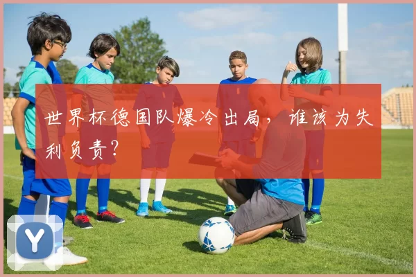 世界杯德国队爆冷出局,谁该为失利负责?