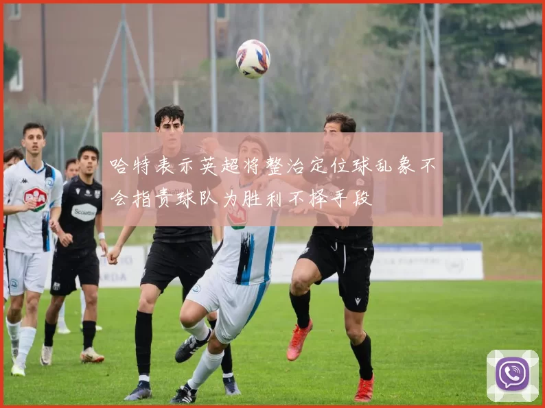 哈特表示英超将整治定位球乱象不会指责球队为胜利不择手段