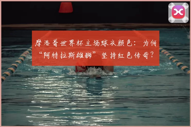 摩洛哥世界杯主场球衣颜色：为何“阿特拉斯雄狮”坚持红色传奇？