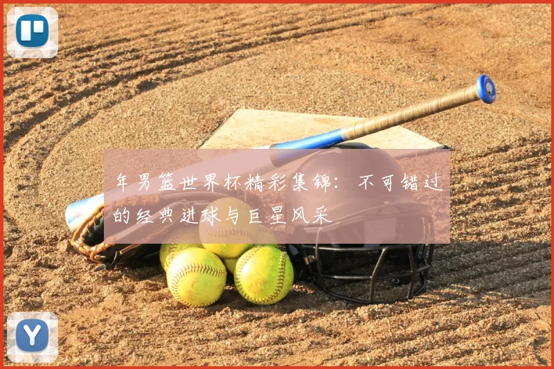 年男篮世界杯精彩集锦：不可错过的经典进球与巨星风采
