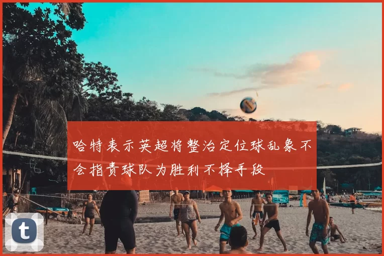 哈特表示英超将整治定位球乱象不会指责球队为胜利不择手段