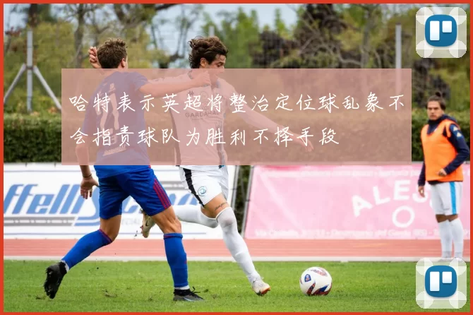 哈特表示英超将整治定位球乱象不会指责球队为胜利不择手段