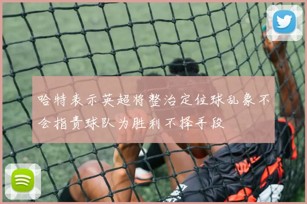 哈特表示英超将整治定位球乱象不会指责球队为胜利不择手段