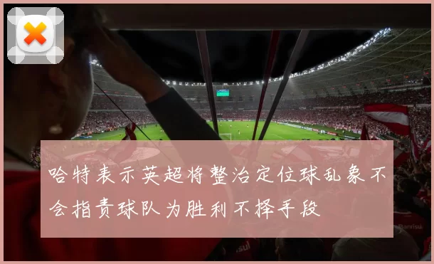 哈特表示英超将整治定位球乱象不会指责球队为胜利不择手段