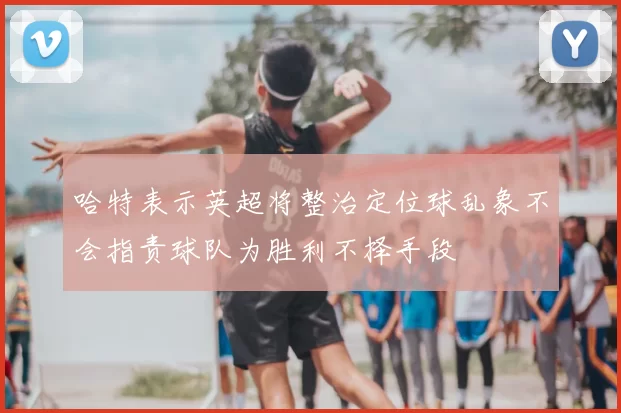 哈特表示英超将整治定位球乱象不会指责球队为胜利不择手段