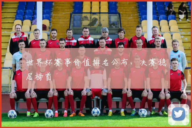 世界杯赛事价值排名公布，决赛稳居榜首
