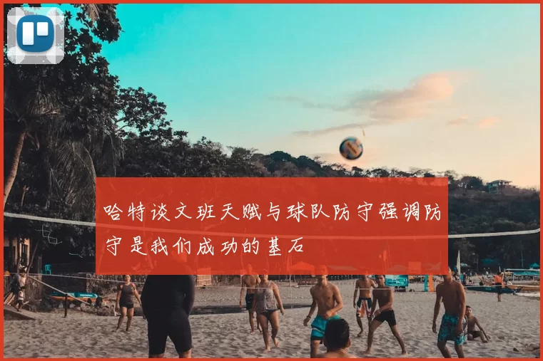 哈特谈文班天赋与球队防守强调防守是我们成功的基石