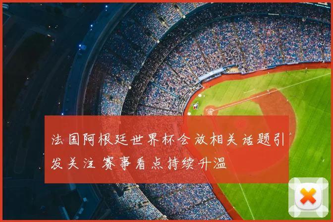 法国阿根廷世界杯会放相关话题引发关注 赛事看点持续升温
