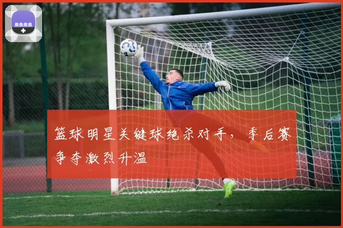 篮球明星关键球绝杀对手，季后赛争夺激烈升温