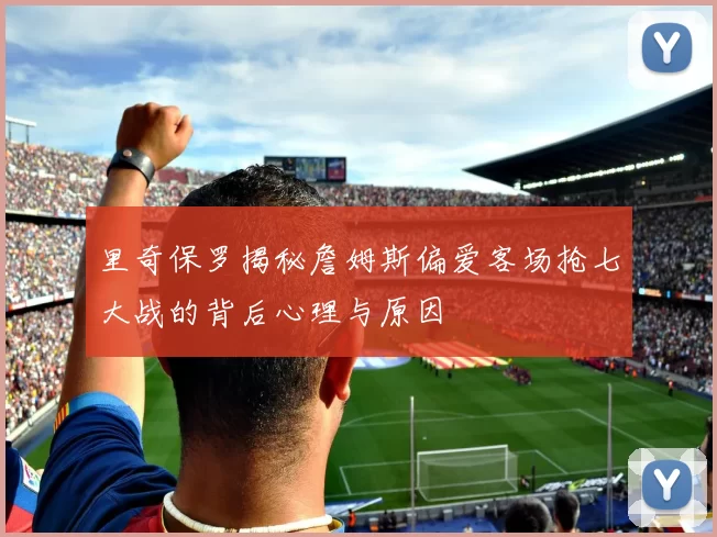 里奇保罗揭秘詹姆斯偏爱客场抢七大战的背后心理与原因