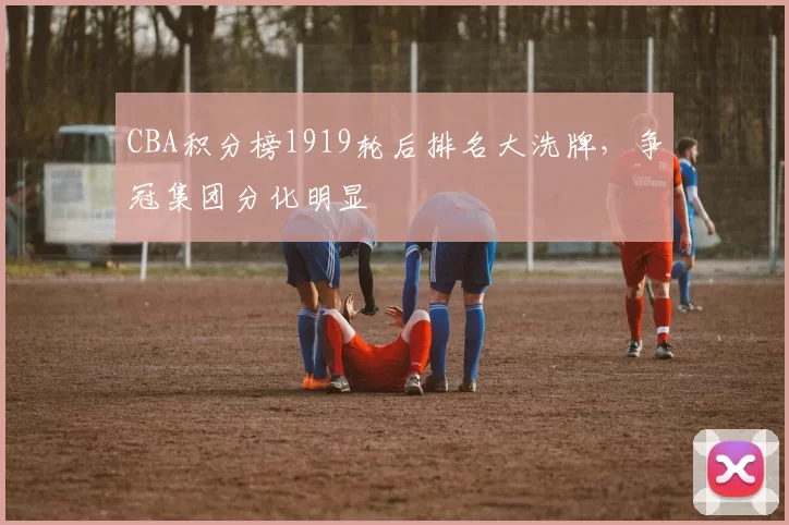 CBA积分榜1919轮后排名大洗牌，争冠集团分化明显