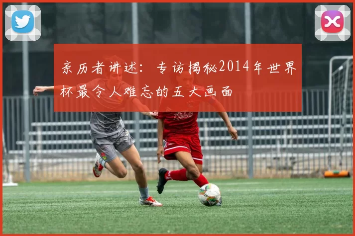 亲历者讲述：专访揭秘2014年世界杯最令人难忘的五大画面