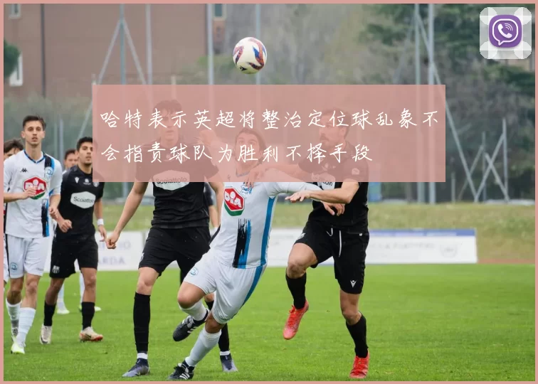 哈特表示英超将整治定位球乱象不会指责球队为胜利不择手段