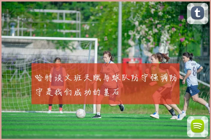 哈特谈文班天赋与球队防守强调防守是我们成功的基石
