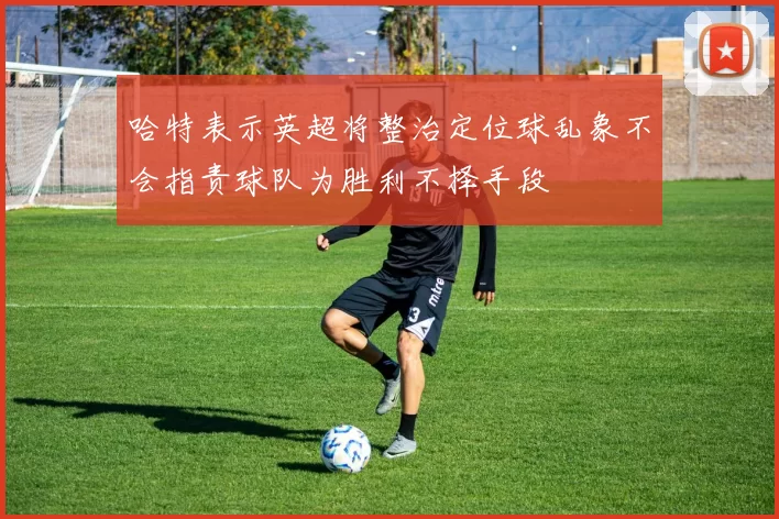 哈特表示英超将整治定位球乱象不会指责球队为胜利不择手段