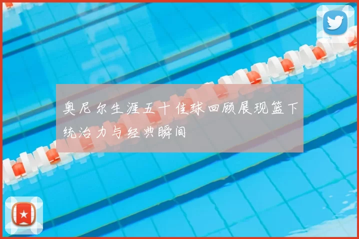 奥尼尔生涯五十佳球回顾展现篮下统治力与经典瞬间